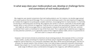 In what ways does your media product use, develop or challenge forms
and conventions of real media products?
My magazine uses several conventions that real media products use. For instance, my double page spread
uses a pull quote at the top of the page. This is a common technique used in the vast majority of magazines,
as it allows the magazine to quickly grab a readers attention, encouraging them to read onwards. It is normally
an exciting or interesting piece of writing. My magazine also writes in columns, especially on the double page
spread, which is very common of magazines. They do this as it seems less daunting to a reader then a wall of
text might do, which encourages them to read onwards, instead of scaring them off. One last common
convention that I used is a masthead on top of the front cover. This is a great way to advertise your magazine
to new potential customers, as it is generally a piece of the magazine always viable, and as it is positioned on
the front cover it is easy to see at a glance.
However, I did not stick entirely to conventions of pre-existing products. One example of this is a minimal
colour pallet, usually consisting of a maximum of three colours repeated throughout the magazine. My
magazine used at least four, as it commonly used Black, Red, Blue, White and occasionally grey. I did this on
purpose, for several reasons. One of these is that it can help to keep a potential customers entertained,
despite how simple it is; It is just more visually pleasing. Another reason I used it is because it allows for a
wide range of different colour combinations throughout the magazine, with different patterns.
 