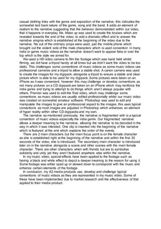In my music video, no specific outfit or costume choices are established as we tried
to enhance the realism within the overall narrative as it happens to real people, in
real life which would add hyper reality to our video as it is staged. The clothing worn
is casual and represents the characters; we tried to highlight the aspect of real life
within the narrative. The use of nonspecific clothing represents the gender and age
of the characters as it suggests that they are casual and young adults. The casual
clothing links with the genre and exposition of the narrative; this indicates the
somewhat laid back nature of the genre, song and the band. It adds an element of
realism to the narrative suggesting that the behavior demonstrated within our video,
that it happens in everyday life. Make up was used to create the bruises which are
revealed towards the end of the video, to add a dramatic effect and to answer the
narrative enigma which is established at the beginning of the video due to the
narrative. No out of the ordinary props were used, just the mobile phone which
brought out the violent side of the male characters which is used convention in many
indie or genre music videos as the narrative doesn’t want to appear fake or over the
top which is the style we aimed for.
We used a HD video camera to film the footage which was hand held whilst
filming, we did have a tripod handy at all times but we didn’t want the video to be too
static. This challenges some conventions of music videos as some music videos use
professional cameras and a tripod to allow a stable shot. A canon camera was used
to create the images for my digipack, alongside a tripod to ensure a stable and clear
picture which is able to be used for my digipack. Some pictures were taken on an
iPhone as it was convenient; however this may challenge or develop conventions as
not many pictures on a CD digipack are taken on an iPhone which may reinforce the
indie genre and trying to attempt to do things which aren’t always popular with
others. Premier was used to edit the final video, which may challenge some
conventions as music videos are usually edited professionally whilst our music video
was created on somewhat amateur software. Photoshop was used to edit and
manipulate the images to give an professional aspect to the images, this uses typical
conventions as most images are adjusted in Photoshop which enhances an element
of hyper reality within other CD digipacks and my own.
 