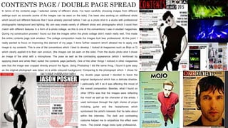 In terms of the contents page I selected variety of different shots. I’ve been carefully choosing images from different
settings such as concerts (some of the images can be seen on the side). I’ve been also working on additional shots
which would suit different features that I have already planned before. I set up a photo shot in a studio with professional
photographic background and lighting. My aim was create variety of different shots and photographs which I could then
match with different features in a form of a photo collage, as this is one of the conventions I saw in studied magazines.
During my construction process I found out that the images within the photo collage didn’t match really well. This made
the entire contents page look amateur. The collage composition made the images look less professional. At this point I
really wanted to focus on improving this element of my page. I done further research which allowed me to apply one
image to my contents. This is one of the conventions which I tried to develop. I looked at magazines such as Mojo or Q
which clearly applied it to their own product, (the images can be seen on the side). From the studio photo shot I chose
an image of the artist with a microphone. The pose as well as the contrasting appearance (which I reinforced by
applying black and white filter) suited the contents page perfectly. One of the other things I noticed in other magazines
was that the image was cropped directly around the figure. Using Photoshop I did the same thing. I found it quite easy
as the original photograph was taken on a white coloured background. Comparing to the photograph which I chose for
my
CONTENTS PAGE / DOUBLE PAGE SPREAD
my double page spread I decided to leave the
original background which has a delicate shadow.
I particularly left it as it was affecting the mood of
the overall composition. Besides, what I found on
other DPS’s was that the images were reflecting
the mood as well as the character of the artists. I
used technique through the right choice of props
including guitar and the headphones which
symbolised the artist's interests that he talks about
within the interview. The dark and contrasting
costume helped me to empathize this effect even
more. The overall image looks quite professional.
 