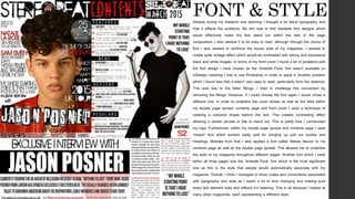 FONT & STYLEAlready during my research and planning I thought a lot about typography and
how it effects the audience. My aim was to find readable font designs which
would effectively make the text stand out within the rest of the page
composition. I also wanted it to be easy to read, although through the choice of
font I also wanted to reinforce the house style of my magazine. I wanted to
create quite vintage effect which would be contrasted with strong and expressive
black and white images. In terms of my front cover I found a lot of problems with
the font design I have chosen as the ‘Aristotle Punk’ font wasn’t available on
InDesign meaning I had to use Photoshop in order to apply it. Another problem
which I found was that it wasn’t very easy to read, particularly from the distance.
This was due to the letter fillings. I tried to challenge this convention by
removing the fillings. However, if I could choose the font again I would chose a
different one. In order to underline the cover stories as well as the titles within
my double page spread, contents page and front cover I used a technique of
creating a coloured shape behind the text. This creates contrasting effect
allowing a certain phrase or title to stand out. This is partly how I constructed
my logo. Furthermore, within my double page spread and contents page I used
‘Impact’ font which worked really well for bringing up pull out quotes and
headings. Besides from that I also applied a font called ‘Bebas Neuve’ to my
contents page as well as the double page spread. This allowed me to underline
the style of my magazine throughout different pages. Another font which I used
within all three pages was the ‘Aristotle Punk’ font which is the most significant
one as this is the style that people would automatically associate with my
magazine. Overall, I think I managed to show codes and conventions associated
with typography and style as I spent a lot of time changing and making sure
every text element suits and reflects it’s meaning. This is all because I looked at
many other magazines, each representing a different style.
 