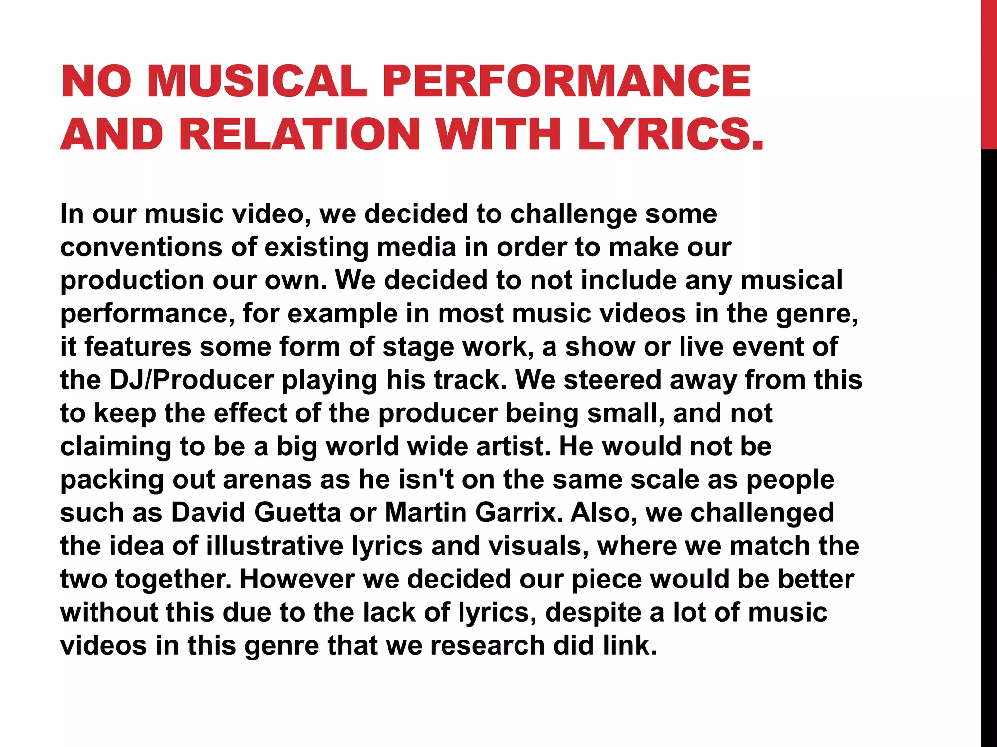 NO MUSICAL PERFORMANCE
AND RELATION WITH LYRICS.
In our music video, we decided to challenge some
conventions of existing media in order to make our
production our own. We decided to not include any musical
performance, for example in most music videos in the genre,
it features some form of stage work, a show or live event of
the DJ/Producer playing his track. We steered away from this
to keep the effect of the producer being small, and not
claiming to be a big world wide artist. He would not be
packing out arenas as he isn't on the same scale as people
such as David Guetta or Martin Garrix. Also, we challenged
the idea of illustrative lyrics and visuals, where we match the
two together. However we decided our piece would be better
without this due to the lack of lyrics, despite a lot of music
videos in this genre that we research did link.
 