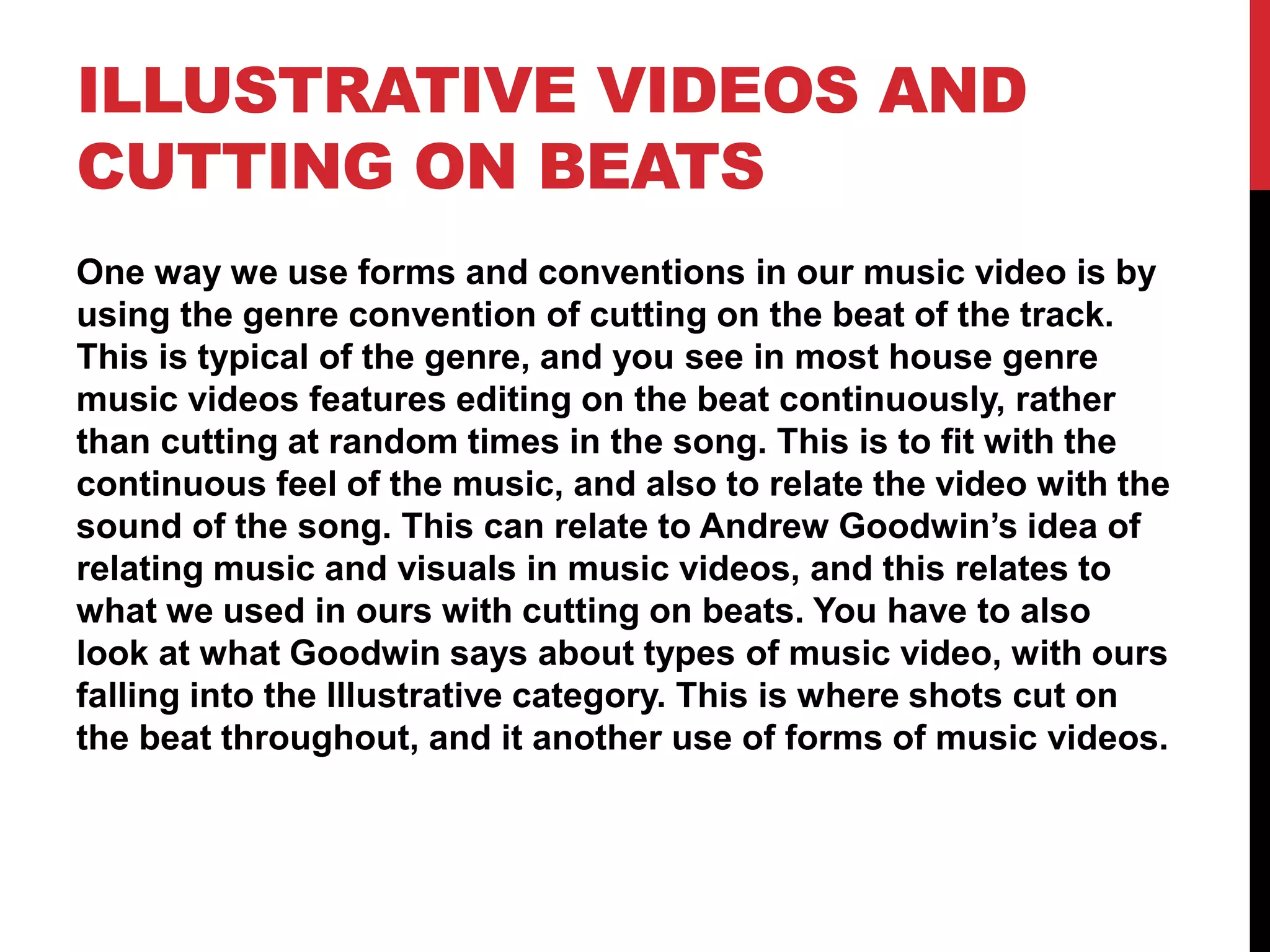 ILLUSTRATIVE VIDEOS AND
CUTTING ON BEATS
One way we use forms and conventions in our music video is by
using the genre convention of cutting on the beat of the track.
This is typical of the genre, and you see in most house genre
music videos features editing on the beat continuously, rather
than cutting at random times in the song. This is to fit with the
continuous feel of the music, and also to relate the video with the
sound of the song. This can relate to Andrew Goodwin’s idea of
relating music and visuals in music videos, and this relates to
what we used in ours with cutting on beats. You have to also
look at what Goodwin says about types of music video, with ours
falling into the Illustrative category. This is where shots cut on
the beat throughout, and it another use of forms of music videos.
 
