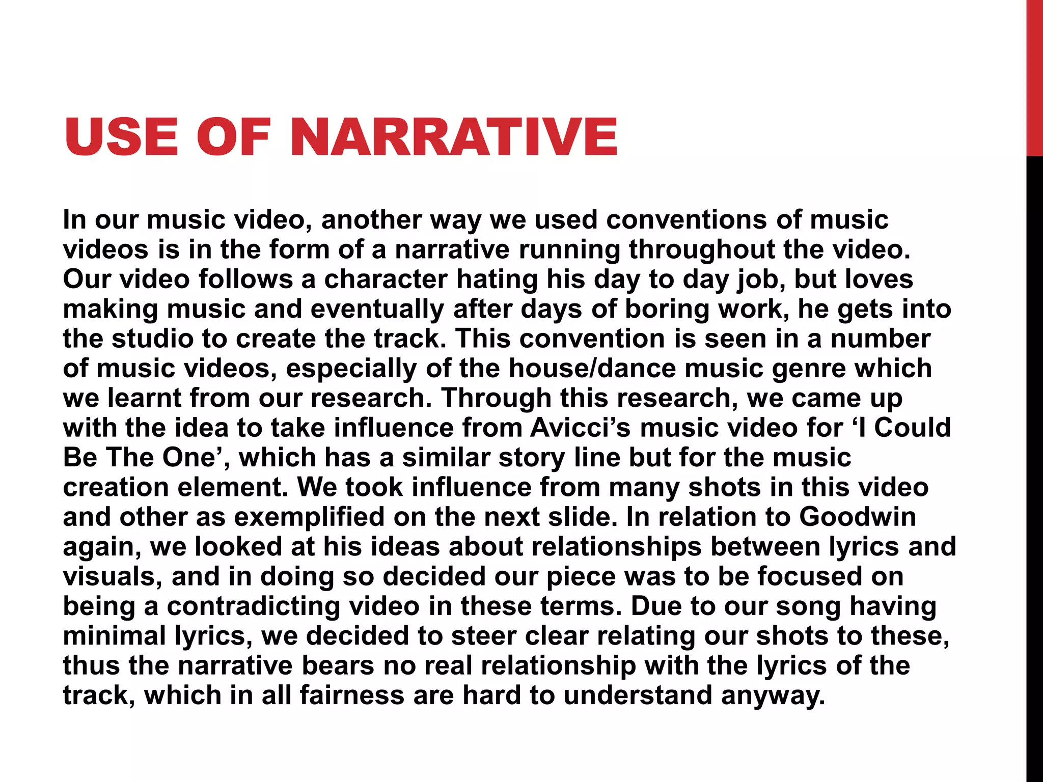 USE OF NARRATIVE
In our music video, another way we used conventions of music
videos is in the form of a narrative running throughout the video.
Our video follows a character hating his day to day job, but loves
making music and eventually after days of boring work, he gets into
the studio to create the track. This convention is seen in a number
of music videos, especially of the house/dance music genre which
we learnt from our research. Through this research, we came up
with the idea to take influence from Avicci’s music video for ‘I Could
Be The One’, which has a similar story line but for the music
creation element. We took influence from many shots in this video
and other as exemplified on the next slide. In relation to Goodwin
again, we looked at his ideas about relationships between lyrics and
visuals, and in doing so decided our piece was to be focused on
being a contradicting video in these terms. Due to our song having
minimal lyrics, we decided to steer clear relating our shots to these,
thus the narrative bears no real relationship with the lyrics of the
track, which in all fairness are hard to understand anyway.
 