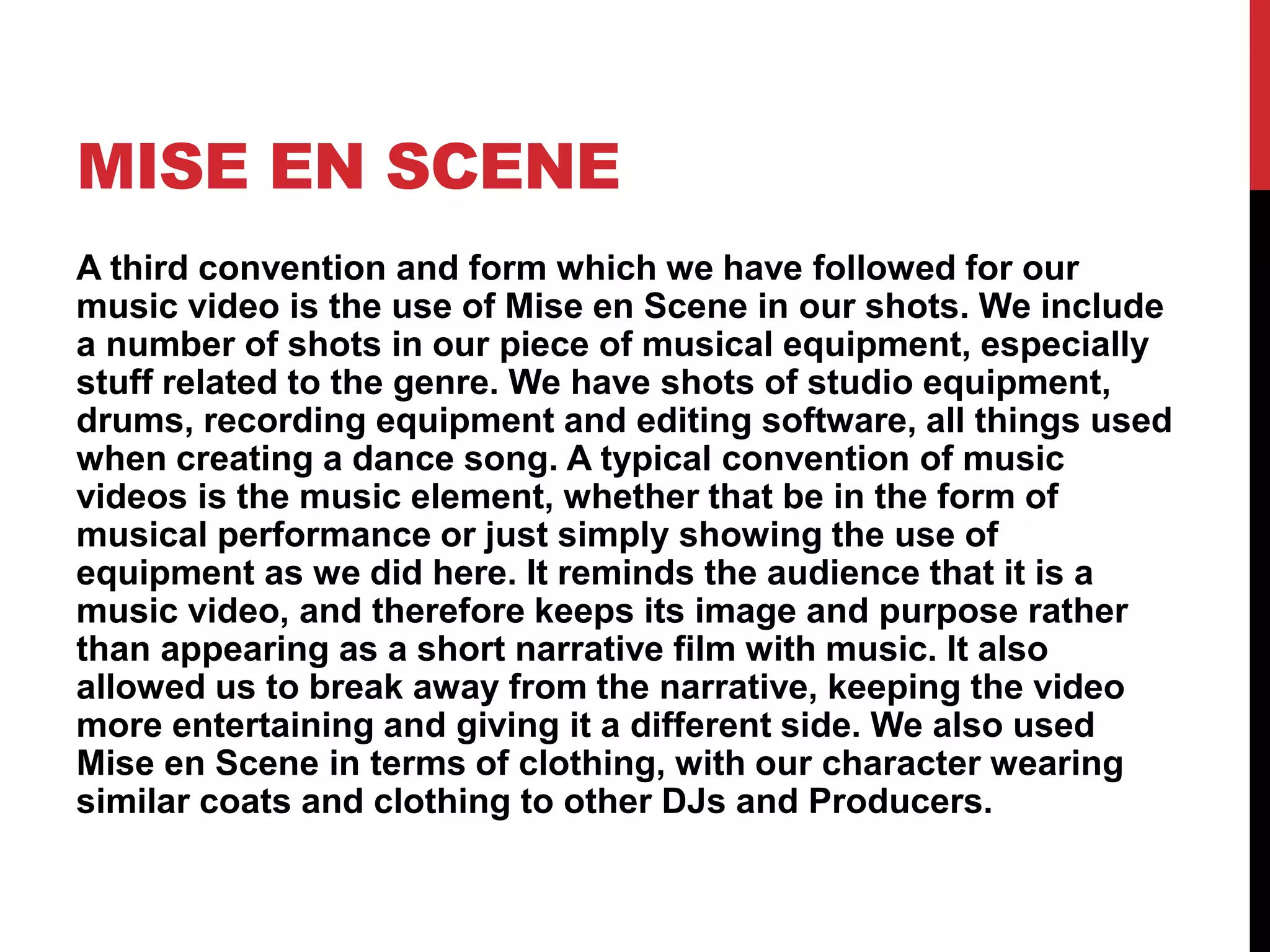 MISE EN SCENE
A third convention and form which we have followed for our
music video is the use of Mise en Scene in our shots. We include
a number of shots in our piece of musical equipment, especially
stuff related to the genre. We have shots of studio equipment,
drums, recording equipment and editing software, all things used
when creating a dance song. A typical convention of music
videos is the music element, whether that be in the form of
musical performance or just simply showing the use of
equipment as we did here. It reminds the audience that it is a
music video, and therefore keeps its image and purpose rather
than appearing as a short narrative film with music. It also
allowed us to break away from the narrative, keeping the video
more entertaining and giving it a different side. We also used
Mise en Scene in terms of clothing, with our character wearing
similar coats and clothing to other DJs and Producers.
 