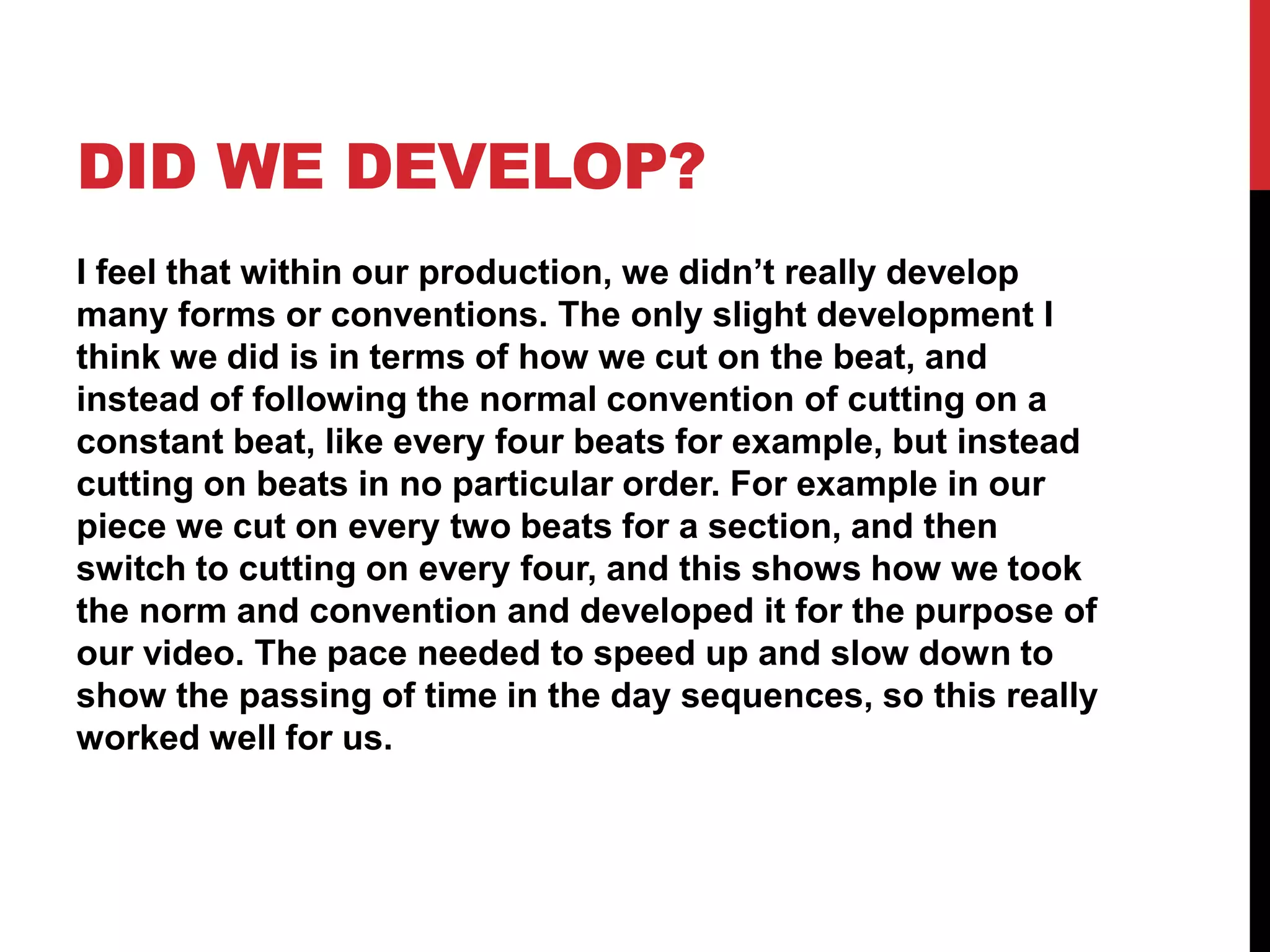 DID WE DEVELOP?
I feel that within our production, we didn’t really develop
many forms or conventions. The only slight development I
think we did is in terms of how we cut on the beat, and
instead of following the normal convention of cutting on a
constant beat, like every four beats for example, but instead
cutting on beats in no particular order. For example in our
piece we cut on every two beats for a section, and then
switch to cutting on every four, and this shows how we took
the norm and convention and developed it for the purpose of
our video. The pace needed to speed up and slow down to
show the passing of time in the day sequences, so this really
worked well for us.
 