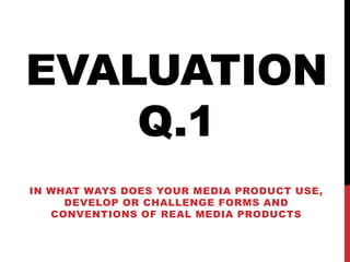 EVALUATION
Q.1
IN WHAT WAYS DOES YOUR MEDIA PRODUCT USE,
DEVELOP OR CHALLENGE FORMS AND
CONVENTIONS OF REAL MEDIA PRODUCTS
 