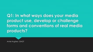 Q1: In what ways does your media
product use, develop or challenge
forms and conventions of real media
products?
Amie Hughes 12AGT
 