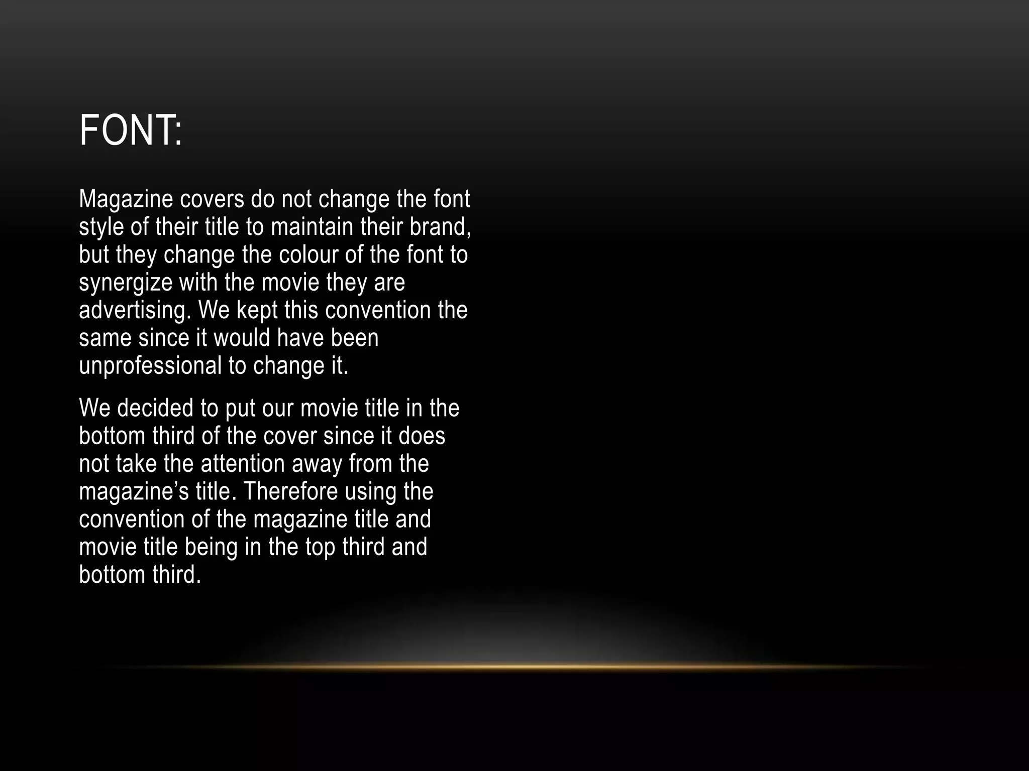 Magazine covers do not change the font
style of their title to maintain their brand,
but they change the colour of the font to
synergize with the movie they are
advertising. We kept this convention the
same since it would have been
unprofessional to change it.
We decided to put our movie title in the
bottom third of the cover since it does
not take the attention away from the
magazine’s title. Therefore using the
convention of the magazine title and
movie title being in the top third and
bottom third.
FONT:
 