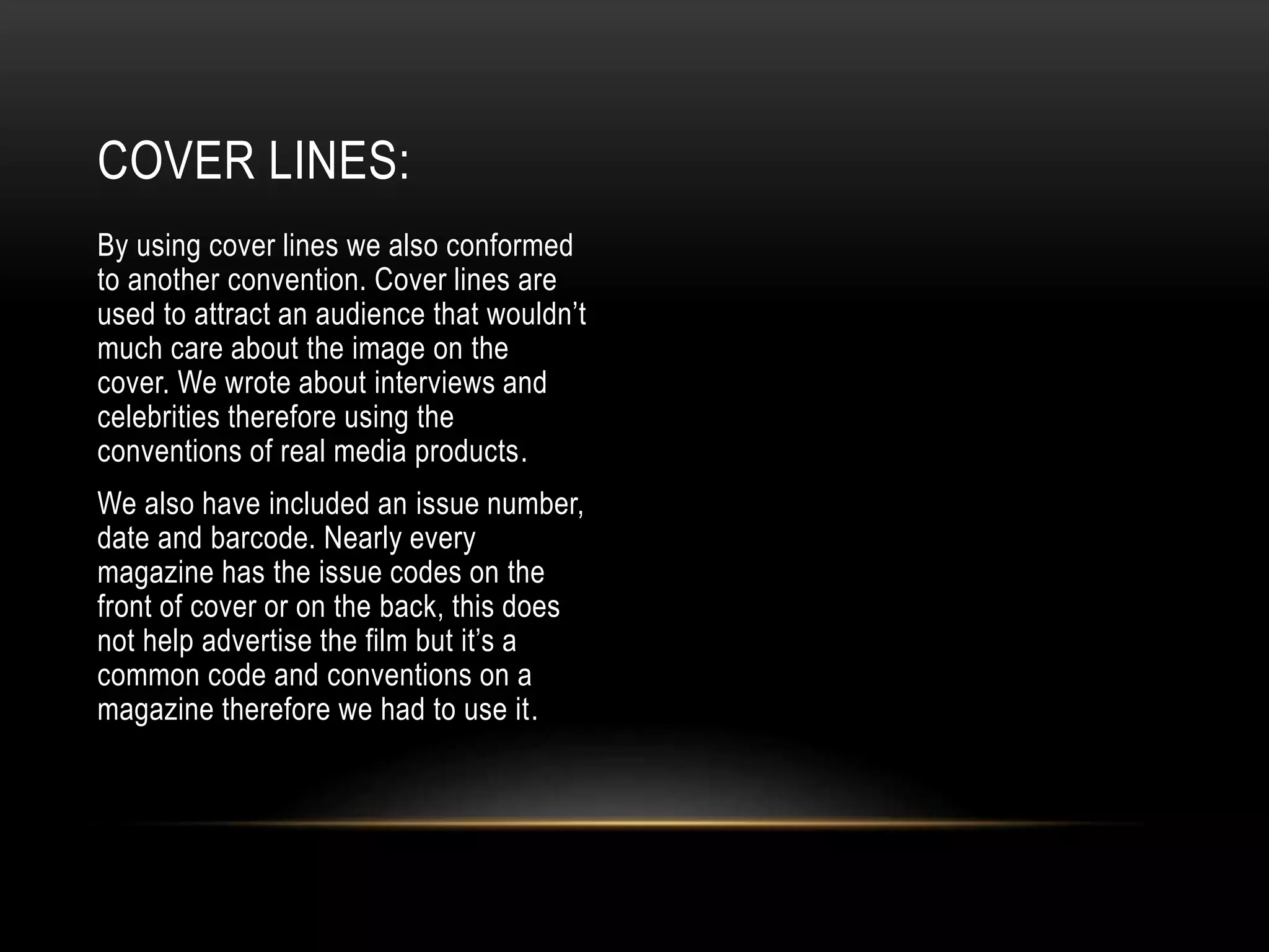 By using cover lines we also conformed
to another convention. Cover lines are
used to attract an audience that wouldn’t
much care about the image on the
cover. We wrote about interviews and
celebrities therefore using the
conventions of real media products.
We also have included an issue number,
date and barcode. Nearly every
magazine has the issue codes on the
front of cover or on the back, this does
not help advertise the film but it’s a
common code and conventions on a
magazine therefore we had to use it.
COVER LINES:
 