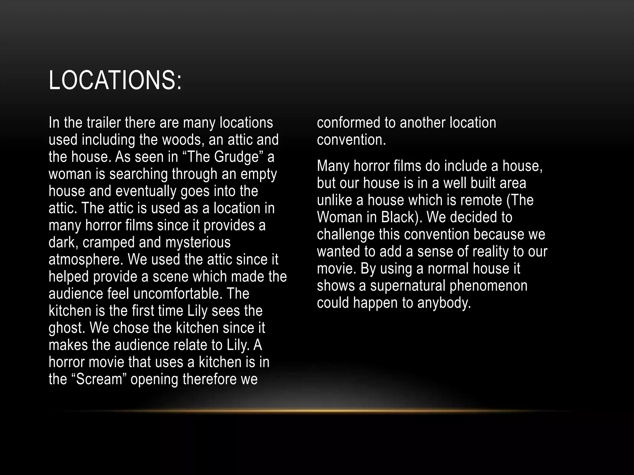 In the trailer there are many locations
used including the woods, an attic and
the house. As seen in “The Grudge” a
woman is searching through an empty
house and eventually goes into the
attic. The attic is used as a location in
many horror films since it provides a
dark, cramped and mysterious
atmosphere. We used the attic since it
helped provide a scene which made the
audience feel uncomfortable. The
kitchen is the first time Lily sees the
ghost. We chose the kitchen since it
makes the audience relate to Lily. A
horror movie that uses a kitchen is in
the “Scream” opening therefore we
conformed to another location
convention.
Many horror films do include a house,
but our house is in a well built area
unlike a house which is remote (The
Woman in Black). We decided to
challenge this convention because we
wanted to add a sense of reality to our
movie. By using a normal house it
shows a supernatural phenomenon
could happen to anybody.
LOCATIONS:
 