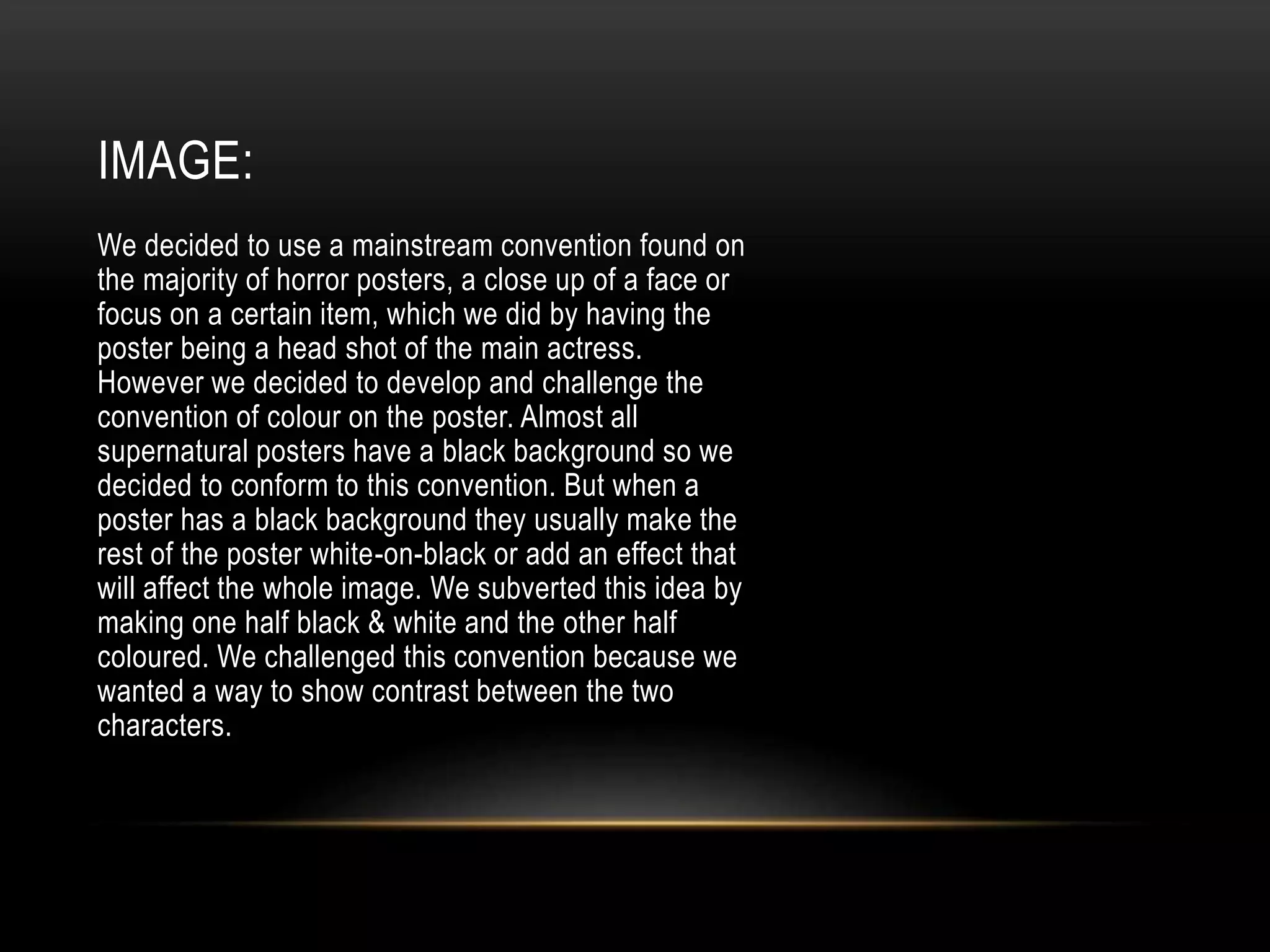 We decided to use a mainstream convention found on
the majority of horror posters, a close up of a face or
focus on a certain item, which we did by having the
poster being a head shot of the main actress.
However we decided to develop and challenge the
convention of colour on the poster. Almost all
supernatural posters have a black background so we
decided to conform to this convention. But when a
poster has a black background they usually make the
rest of the poster white-on-black or add an effect that
will affect the whole image. We subverted this idea by
making one half black & white and the other half
coloured. We challenged this convention because we
wanted a way to show contrast between the two
characters.
IMAGE:
 