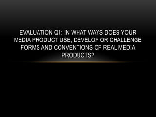 EVALUATION Q1: IN WHAT WAYS DOES YOUR
MEDIA PRODUCT USE, DEVELOP OR CHALLENGE
FORMS AND CONVENTIONS OF REAL MEDIA
PRODUCTS?
 