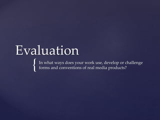 {
Evaluation
In what ways does your work use, develop or challenge
forms and conventions of real media products?
 