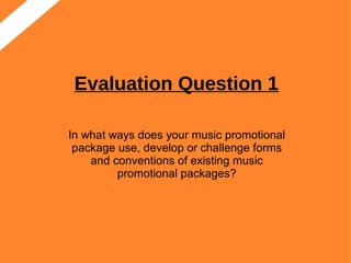 Evaluation Question 1
In what ways does your music promotional
package use, develop or challenge forms
and conventions of existing music
promotional packages?
 