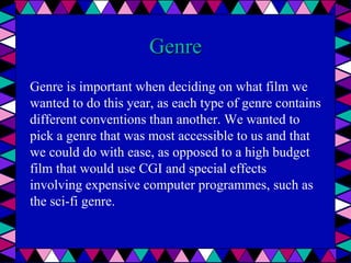 Genre
Genre is important when deciding on what film we
wanted to do this year, as each type of genre contains
different conventions than another. We wanted to
pick a genre that was most accessible to us and that
we could do with ease, as opposed to a high budget
film that would use CGI and special effects
involving expensive computer programmes, such as
the sci-fi genre.
 