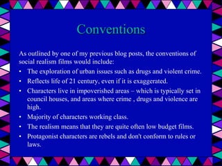 Conventions
As outlined by one of my previous blog posts, the conventions of
social realism films would include:
• The exploration of urban issues such as drugs and violent crime.
• Reflects life of 21 century, even if it is exaggerated.
• Characters live in impoverished areas – which is typically set in
council houses, and areas where crime , drugs and violence are
high.
• Majority of characters working class.
• The realism means that they are quite often low budget films.
• Protagonist characters are rebels and don't conform to rules or
laws.
 