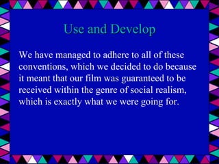 Use and Develop
We have managed to adhere to all of these
conventions, which we decided to do because
it meant that our film was guaranteed to be
received within the genre of social realism,
which is exactly what we were going for.
 