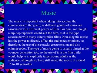 Music
The music is important when taking into account the
conventions of the genre, as different genres of music are
associated with different genres of film. For ours, we thought
a hip-hop/rap track would suit the film, as it is the type
associated with many other similar films. Non-diegetic music
has the power to directly affect the audiences emotions, so
therefore, the use of these tracks create tension and also
enigma codes. The type of music genre is usually aimed at the
younger generation too, so the use of it in the film trailer
would help to in explicitly target young adults as the
audience, although we have still aimed the movie at around
15 to 40 year-olds.
 