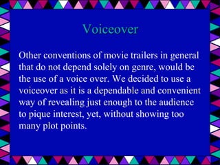Voiceover
Other conventions of movie trailers in general
that do not depend solely on genre, would be
the use of a voice over. We decided to use a
voiceover as it is a dependable and convenient
way of revealing just enough to the audience
to pique interest, yet, without showing too
many plot points.
 