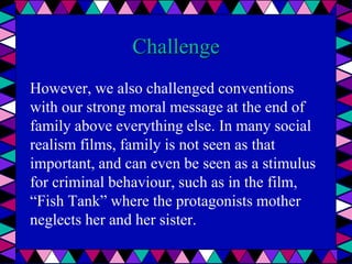 Challenge
However, we also challenged conventions
with our strong moral message at the end of
family above everything else. In many social
realism films, family is not seen as that
important, and can even be seen as a stimulus
for criminal behaviour, such as in the film,
“Fish Tank” where the protagonists mother
neglects her and her sister.
 
