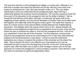 The next shot relevant is of the protagonist at college, in a class room. Although it is a
brief shot it reveals more about the character and his life. Not only is the class room
empty the whiteboard has “Late, Nick see principal” written on it. This was written
intentionally to show the unfortunate life the protagonist leads. Again forming a
relationship between the audience and the protagonist. The next key sequence shows the
focus point of the disruption as the protagonist now has the ability to teleport. I feel as
though the final delivery of the effect, although is amateurish still works well as the
staggering of layer opacity's and key frames alongside a futuristic Foley sound effect work
well together and really help clarify the genre chosen genre. The trailer then reaches a
peak as it shows various of the special effects recently featured and multiple fighting
sequences. The dialogue within the scenes shown focus on the dispute between the
characters as the antagonist reveals that he is supposed to do as he says. A key line that
shows the type of character the villain is. And from the protagonist the line “I will not be
your experiment” shows the will of the character. The final sequence, revolves back
around to the protagonists home as the scene features him in bed, from what looks like
judging by the facial expressions a bad dream. I chose to shoot the initial facial
expressions as a close p to capture the emotions of the character and the dream like
state. I feel as though this shot is very effective as a final sequence as it can be
interpreted as both a scene from the beginning of the film or the end. Continuing the
enigma code. After the trailer cuts to black a brief montage is shown prior to the title
sequence as it shows the protagonist in various locations using the micro element I used
the match cut technique to signify the teleportation effect.
 