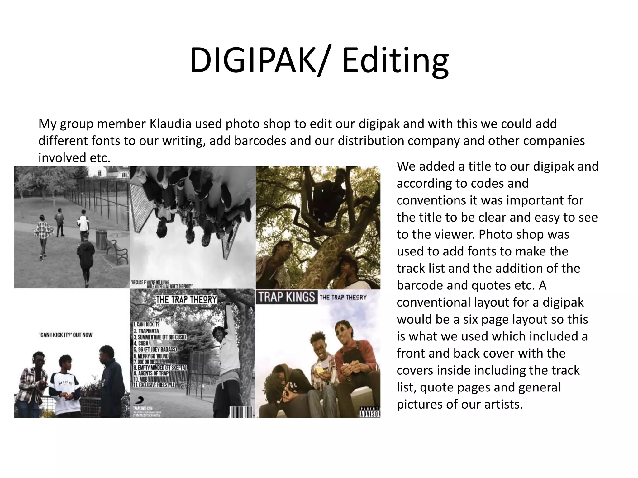 DIGIPAK/ Editing
My group member Klaudia used photo shop to edit our digipak and with this we could add
different fonts to our writing, add barcodes and our distribution company and other companies
involved etc.
We added a title to our digipak and
according to codes and
conventions it was important for
the title to be clear and easy to see
to the viewer. Photo shop was
used to add fonts to make the
track list and the addition of the
barcode and quotes etc. A
conventional layout for a digipak
would be a six page layout so this
is what we used which included a
front and back cover with the
covers inside including the track
list, quote pages and general
pictures of our artists.
 