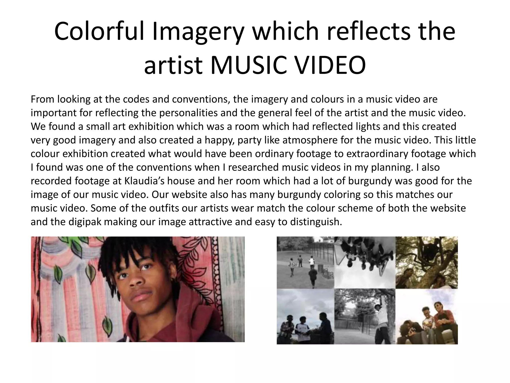 Colorful Imagery which reflects the
artist MUSIC VIDEO
From looking at the codes and conventions, the imagery and colours in a music video are
important for reflecting the personalities and the general feel of the artist and the music video.
We found a small art exhibition which was a room which had reflected lights and this created
very good imagery and also created a happy, party like atmosphere for the music video. This little
colour exhibition created what would have been ordinary footage to extraordinary footage which
I found was one of the conventions when I researched music videos in my planning. I also
recorded footage at Klaudia’s house and her room which had a lot of burgundy was good for the
image of our music video. Our website also has many burgundy coloring so this matches our
music video. Some of the outfits our artists wear match the colour scheme of both the website
and the digipak making our image attractive and easy to distinguish.
 