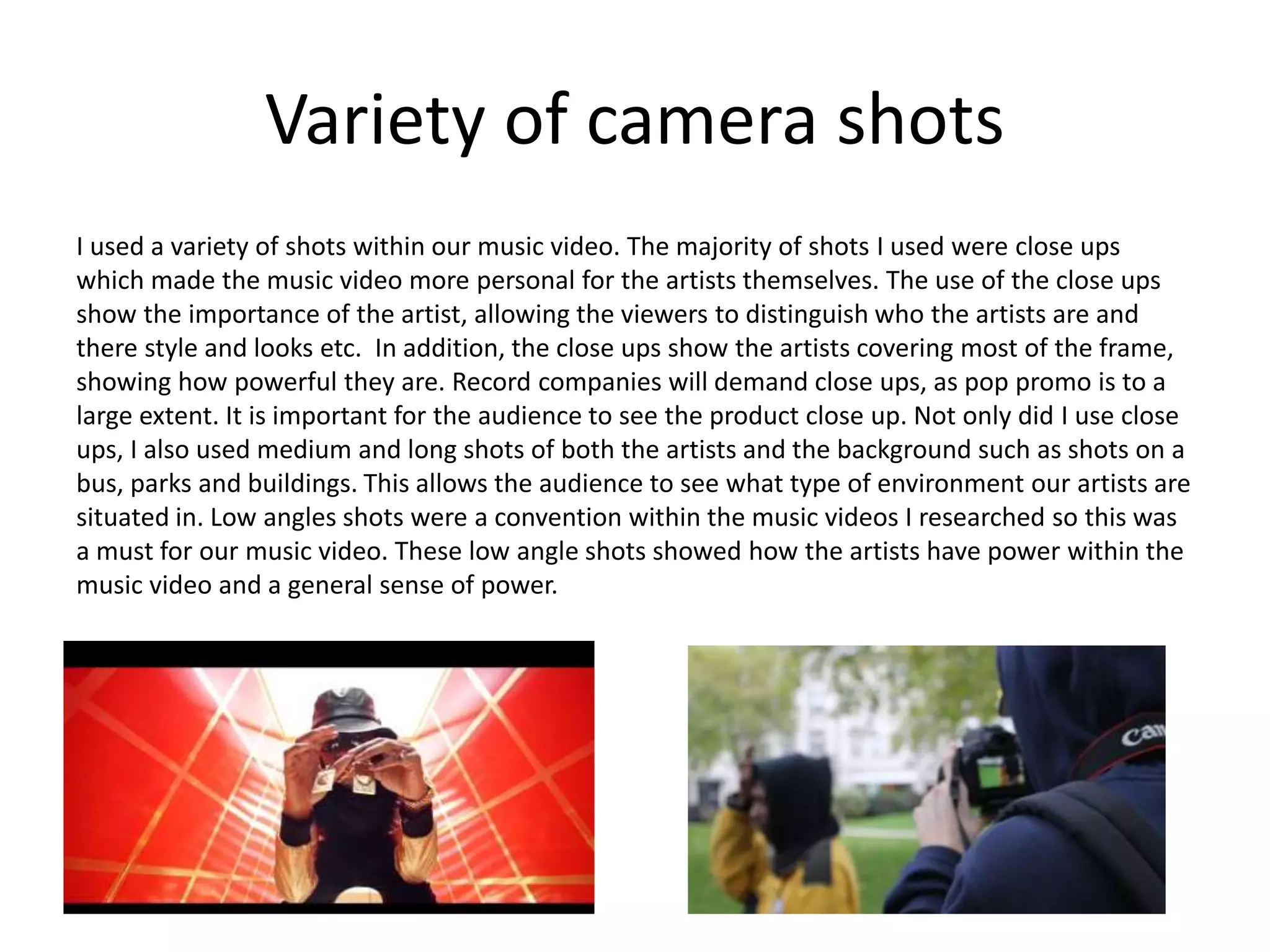 Variety of camera shots
I used a variety of shots within our music video. The majority of shots I used were close ups
which made the music video more personal for the artists themselves. The use of the close ups
show the importance of the artist, allowing the viewers to distinguish who the artists are and
there style and looks etc. In addition, the close ups show the artists covering most of the frame,
showing how powerful they are. Record companies will demand close ups, as pop promo is to a
large extent. It is important for the audience to see the product close up. Not only did I use close
ups, I also used medium and long shots of both the artists and the background such as shots on a
bus, parks and buildings. This allows the audience to see what type of environment our artists are
situated in. Low angles shots were a convention within the music videos I researched so this was
a must for our music video. These low angle shots showed how the artists have power within the
music video and a general sense of power.
 