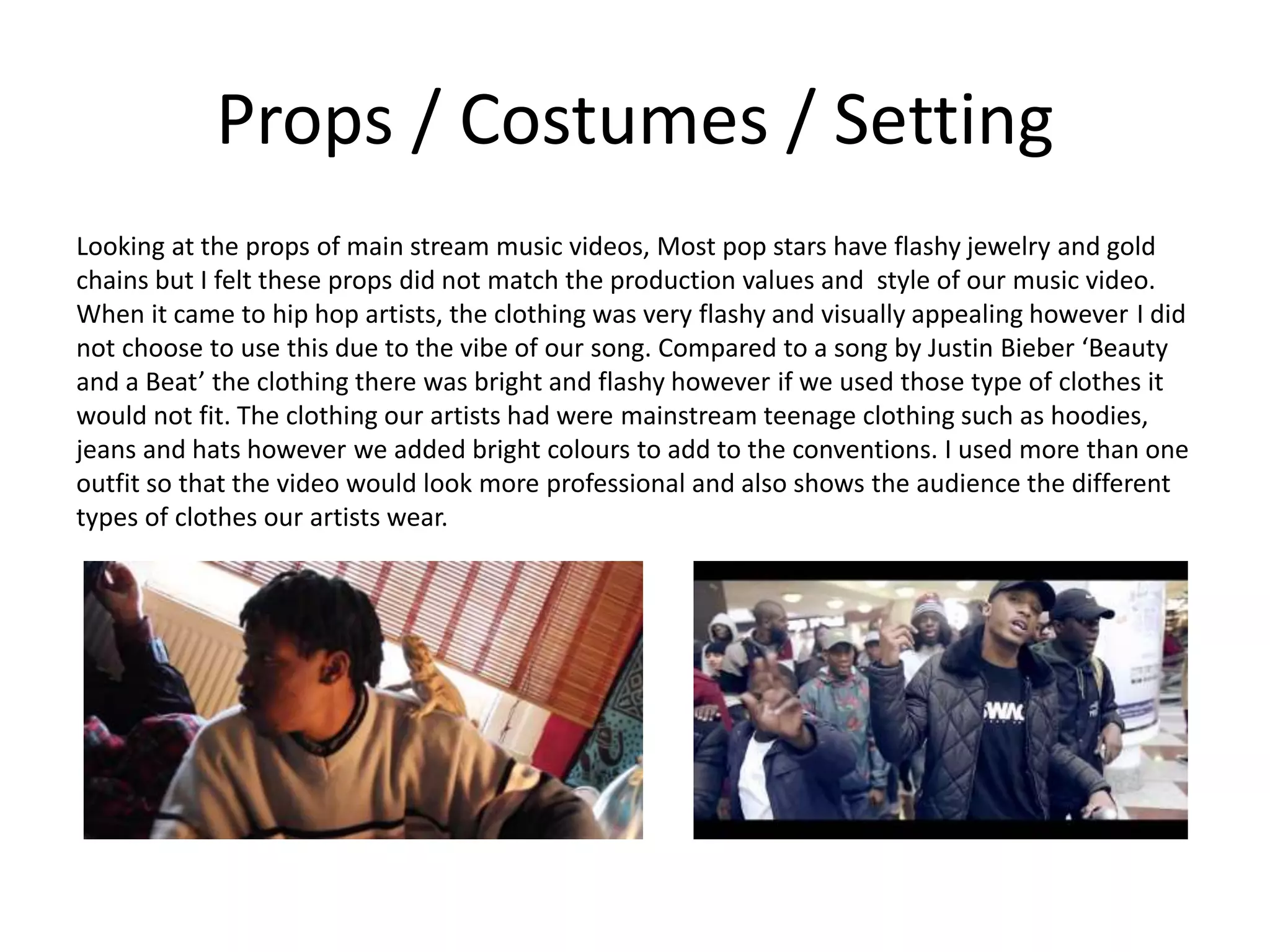 Props / Costumes / Setting
Looking at the props of main stream music videos, Most pop stars have flashy jewelry and gold
chains but I felt these props did not match the production values and style of our music video.
When it came to hip hop artists, the clothing was very flashy and visually appealing however I did
not choose to use this due to the vibe of our song. Compared to a song by Justin Bieber ‘Beauty
and a Beat’ the clothing there was bright and flashy however if we used those type of clothes it
would not fit. The clothing our artists had were mainstream teenage clothing such as hoodies,
jeans and hats however we added bright colours to add to the conventions. I used more than one
outfit so that the video would look more professional and also shows the audience the different
types of clothes our artists wear.
 
