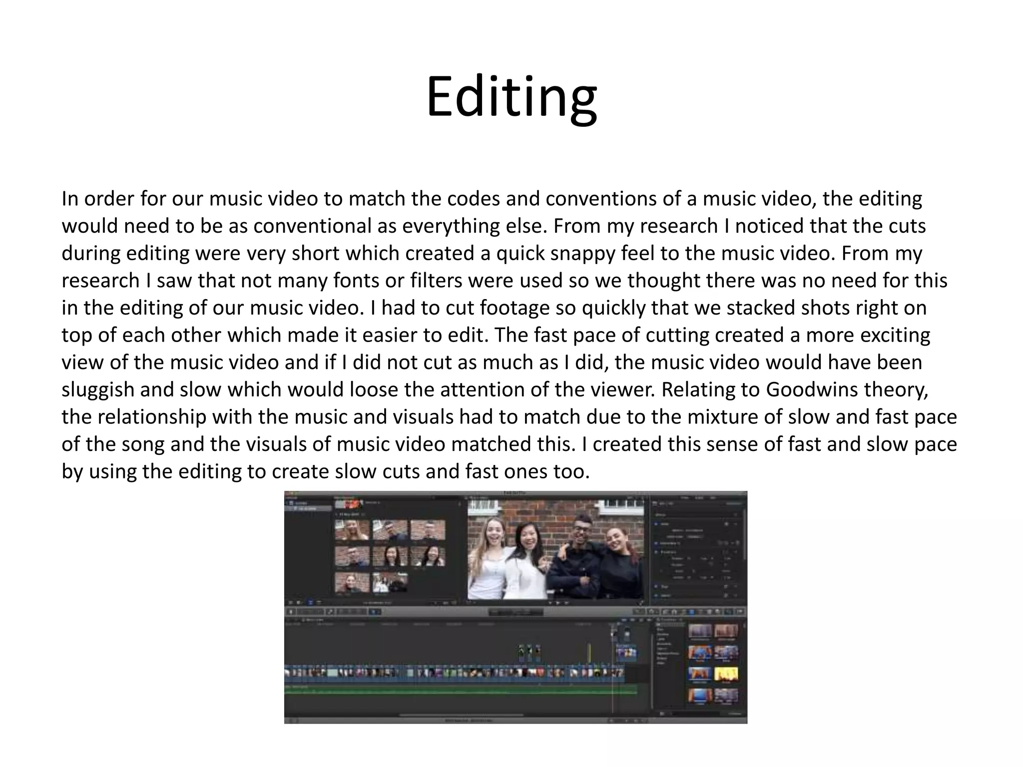 Editing
In order for our music video to match the codes and conventions of a music video, the editing
would need to be as conventional as everything else. From my research I noticed that the cuts
during editing were very short which created a quick snappy feel to the music video. From my
research I saw that not many fonts or filters were used so we thought there was no need for this
in the editing of our music video. I had to cut footage so quickly that we stacked shots right on
top of each other which made it easier to edit. The fast pace of cutting created a more exciting
view of the music video and if I did not cut as much as I did, the music video would have been
sluggish and slow which would loose the attention of the viewer. Relating to Goodwins theory,
the relationship with the music and visuals had to match due to the mixture of slow and fast pace
of the song and the visuals of music video matched this. I created this sense of fast and slow pace
by using the editing to create slow cuts and fast ones too.
 