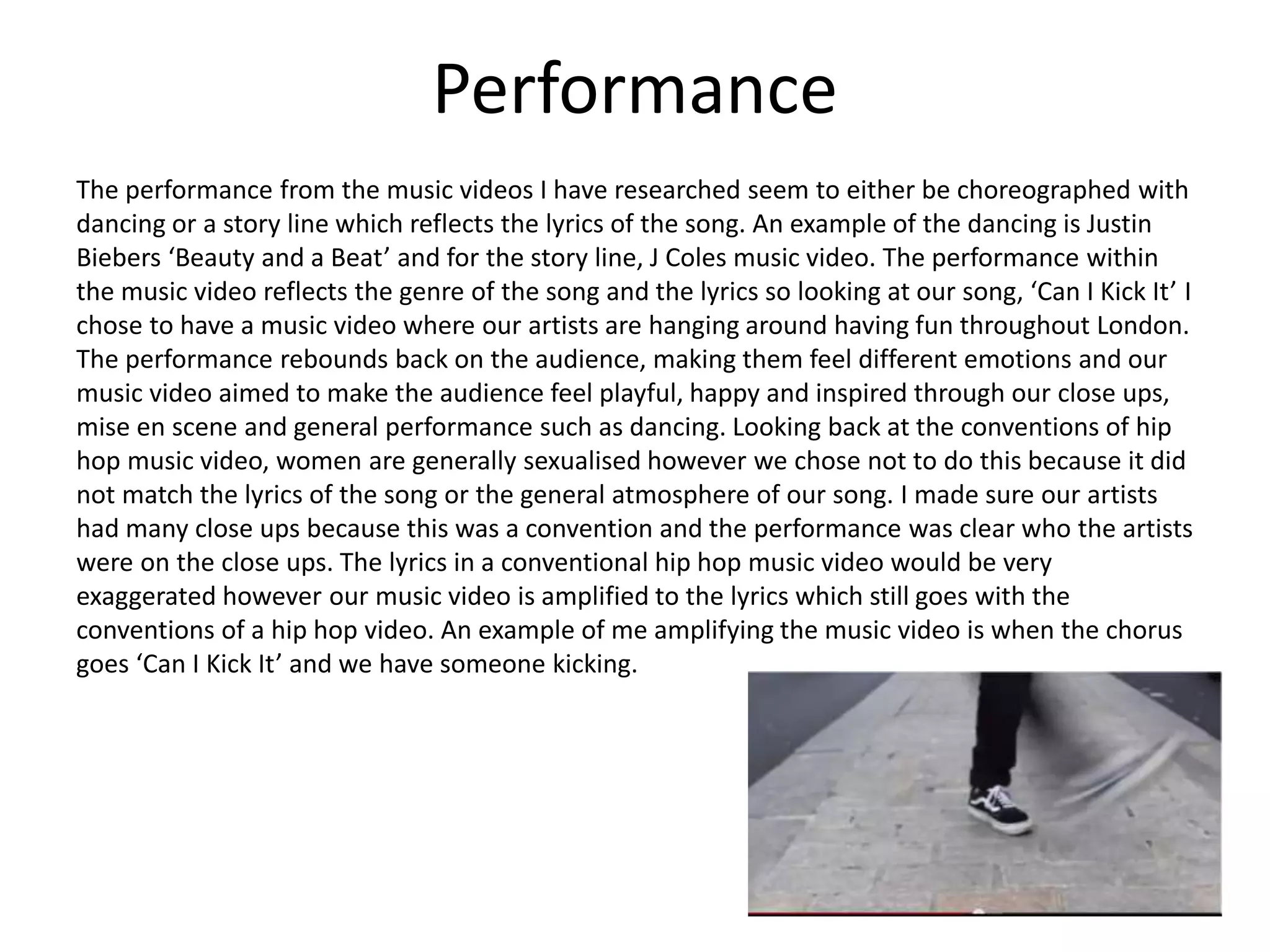 Performance
The performance from the music videos I have researched seem to either be choreographed with
dancing or a story line which reflects the lyrics of the song. An example of the dancing is Justin
Biebers ‘Beauty and a Beat’ and for the story line, J Coles music video. The performance within
the music video reflects the genre of the song and the lyrics so looking at our song, ‘Can I Kick It’ I
chose to have a music video where our artists are hanging around having fun throughout London.
The performance rebounds back on the audience, making them feel different emotions and our
music video aimed to make the audience feel playful, happy and inspired through our close ups,
mise en scene and general performance such as dancing. Looking back at the conventions of hip
hop music video, women are generally sexualised however we chose not to do this because it did
not match the lyrics of the song or the general atmosphere of our song. I made sure our artists
had many close ups because this was a convention and the performance was clear who the artists
were on the close ups. The lyrics in a conventional hip hop music video would be very
exaggerated however our music video is amplified to the lyrics which still goes with the
conventions of a hip hop video. An example of me amplifying the music video is when the chorus
goes ‘Can I Kick It’ and we have someone kicking.
 