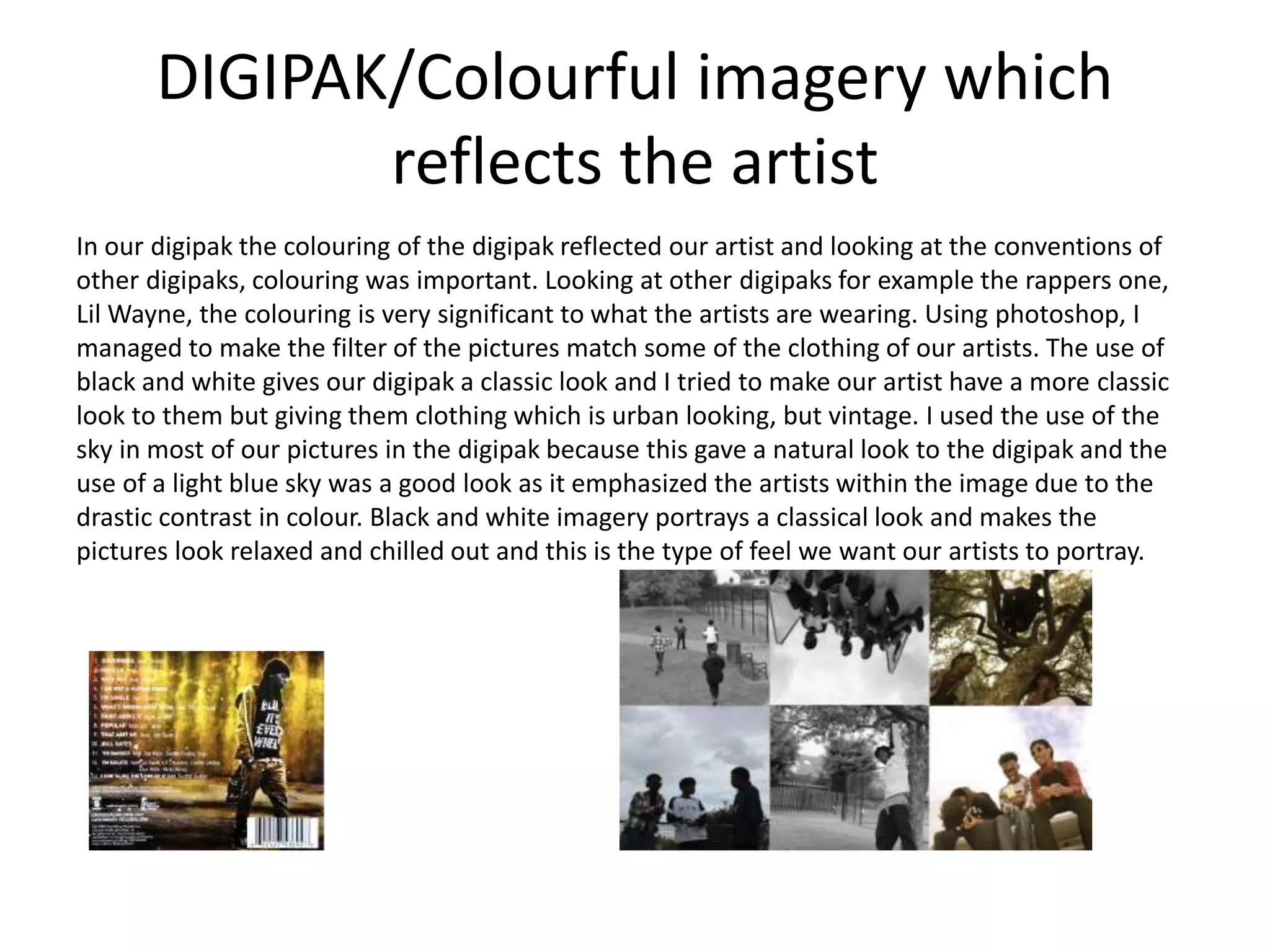 DIGIPAK/Colourful imagery which
reflects the artist
In our digipak the colouring of the digipak reflected our artist and looking at the conventions of
other digipaks, colouring was important. Looking at other digipaks for example the rappers one,
Lil Wayne, the colouring is very significant to what the artists are wearing. Using photoshop, I
managed to make the filter of the pictures match some of the clothing of our artists. The use of
black and white gives our digipak a classic look and I tried to make our artist have a more classic
look to them but giving them clothing which is urban looking, but vintage. I used the use of the
sky in most of our pictures in the digipak because this gave a natural look to the digipak and the
use of a light blue sky was a good look as it emphasized the artists within the image due to the
drastic contrast in colour. Black and white imagery portrays a classical look and makes the
pictures look relaxed and chilled out and this is the type of feel we want our artists to portray.
 