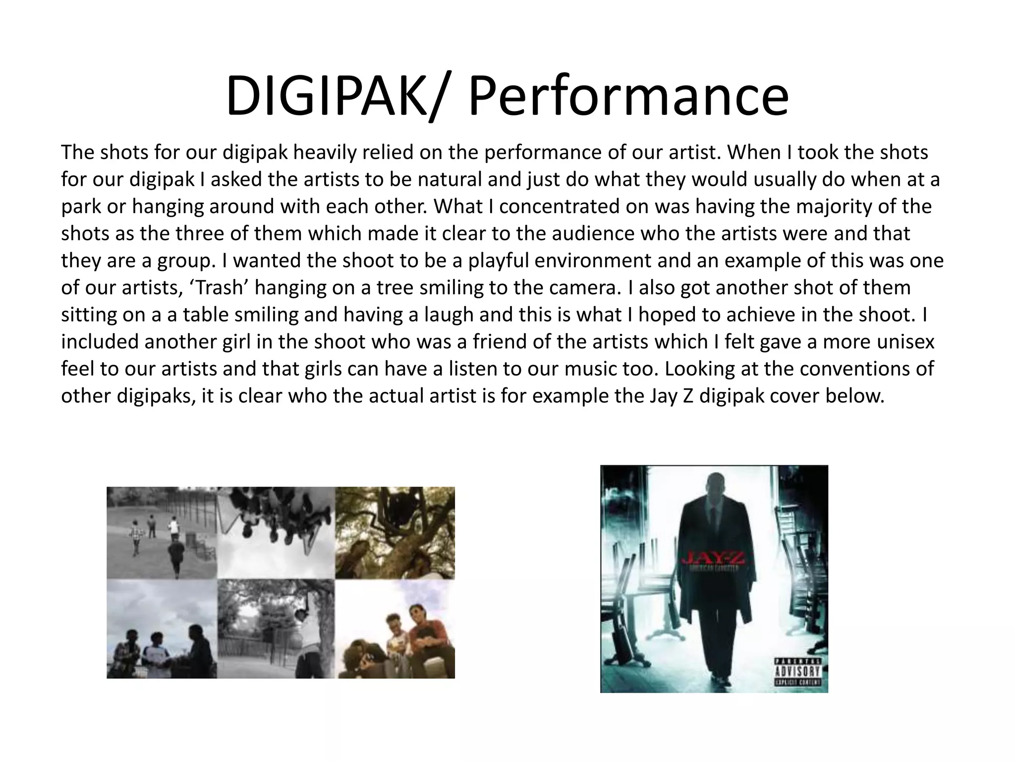 DIGIPAK/ Performance
The shots for our digipak heavily relied on the performance of our artist. When I took the shots
for our digipak I asked the artists to be natural and just do what they would usually do when at a
park or hanging around with each other. What I concentrated on was having the majority of the
shots as the three of them which made it clear to the audience who the artists were and that
they are a group. I wanted the shoot to be a playful environment and an example of this was one
of our artists, ‘Trash’ hanging on a tree smiling to the camera. I also got another shot of them
sitting on a a table smiling and having a laugh and this is what I hoped to achieve in the shoot. I
included another girl in the shoot who was a friend of the artists which I felt gave a more unisex
feel to our artists and that girls can have a listen to our music too. Looking at the conventions of
other digipaks, it is clear who the actual artist is for example the Jay Z digipak cover below.
 
