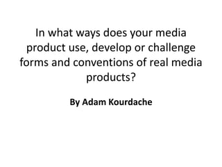 In what ways does your media
product use, develop or challenge
forms and conventions of real media
products?
By Adam Kourdache
 