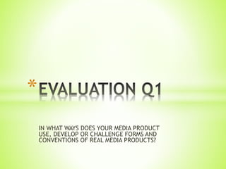 IN WHAT WAYS DOES YOUR MEDIA PRODUCT
USE, DEVELOP OR CHALLENGE FORMS AND
CONVENTIONS OF REAL MEDIA PRODUCTS?
*
 