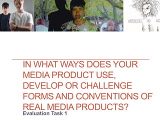IN WHAT WAYS DOES YOUR
MEDIA PRODUCT USE,
DEVELOP OR CHALLENGE
FORMS AND CONVENTIONS OF
REAL MEDIA PRODUCTS?
Evaluation Task 1
 