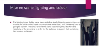 Mise en scene: lighting and colour
 The lighting in our thriller scene was mainly low-key lighting throughout the scene
in order for the audience to be uncomfortable and suspect that something bad is
going to happen. The colour around the scene was mainly black to show the
negativity of the scene and in order for the audience to suspect that something
bad is going to happen.
 