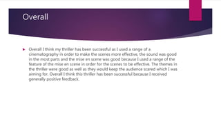Overall
 Overall I think my thriller has been successful as I used a range of a
cinematography in order to make the scenes more effective, the sound was good
in the most parts and the mise en scene was good because I used a range of the
feature of the mise en scene in order for the scenes to be effective. The themes in
the thriller were good as well as they would keep the audience scared which I was
aiming for. Overall I think this thriller has been successful because I received
generally positive feedback.
 
