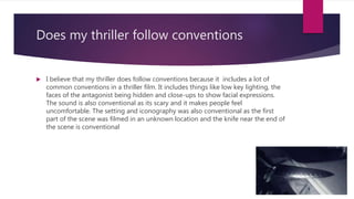 Does my thriller follow conventions
 I believe that my thriller does follow conventions because it includes a lot of
common conventions in a thriller film. It includes things like low key lighting, the
faces of the antagonist being hidden and close-ups to show facial expressions.
The sound is also conventional as its scary and it makes people feel
uncomfortable. The setting and iconography was also conventional as the first
part of the scene was filmed in an unknown location and the knife near the end of
the scene is conventional
 