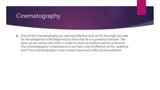 Cinematography
 A lot of the cinematography we used was effective such as the low angle we used
for the antagonist in the beginning to show that he is a powerful character. The
close up we used on the victim in order to show his emotion and his innocence.
The cinematography is important as it can have a lot of effective on the audience
and if the cinematography is poor it wont have much affect on the audience.
 