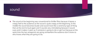 sound
 The sound at the beginning was conventional to thriller films because it leaves a
creepy feel to the audience as the sound is quite creepy at the beginning. In the
middle the sound becomes louder and sound more like a ceremony type of thing
then at the end its loud again and it sounds very intimidating because it sound
scary and it makes it seem as if someone is going to die or get hurt because at the
same time the two antagonist are going somewhere the audience don’t know so
who knows what they are going to do.
 