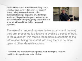 Paul Reese is Great British Powerlifting coach,
who has been involved in sport for over 50
years. Using someone from an older
demographic helps appeal to a wider target
audience; his position in sport creates a sense
of “The Mentor” (Propp), giving the audience a
sense of faith and trust in his views and
opinions.
The use of a range of representative experts and the way
they are presented is effective in evoking a sense of trust
in the audience; this makes them more susceptible to the
information being presented, allowing them to be more
open to other ideas/viewpoints.
However, this may also be interpreted as an attempt to sway an
audience to a particular point of view
 