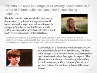 Experts are used in a range of expository documentaries in
order to inform audiences about the themes being
explored.
Blackfish uses experts in a similar way to my
documentary, by interviewing ex-Seaworld
trainers in order to present information on the
company. Similar to Ian Tomlinson, a male
with a deeper, authorative tone of voice is used
to drive certain aspects in the narrative.
Conventions of a Performative documentary are
subverted here; In the film Spellbound, children
with unique characteristics (being national spellers)
are interviewed rather than specific experts. This
allows for an audience to have insight into their
lives. In some ways, Zara Dampney’s interview
permits this for the audiences, but not the same
extent.
However, the experts in Blackfish are selected due to the moral beliefs on animal
captivity, and thus are biased to this view. In my film, the experts are picked more for their
knowledge and experiences, rather than their political stances.
 