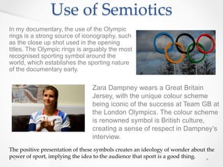 Use of Semiotics
In my documentary, the use of the Olympic
rings is a strong source of iconography, such
as the close up shot used in the opening
titles. The Olympic rings is arguably the most
recognised sporting symbol around the
world, which establishes the sporting nature
of the documentary early.
Zara Dampney wears a Great Britain
Jersey, with the unique colour scheme
being iconic of the success at Team GB at
the London Olympics. The colour scheme
is renowned symbol is British culture,
creating a sense of respect in Dampney’s
interview.
The positive presentation of these symbols creates an ideology of wonder about the
power of sport, implying the idea to the audience that sport is a good thing.
 