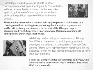 Semiology is used to similar effects in other
documentaries to impart ideologies: In Triumph des
Willens, an emphasis is placed on the swastika
symbol by the use of close up shots in order to
enforce the political regime of Hitler within the
context.
The symbol is presented in a positive light by juxtaposing it with images of a
cheering crowd and smiling faces, connoting that the regime is prosperous
and beneficial. In my documentary, the symbol of the Olympic rings is
accompanied by uplifting, positive narration from Dampney, connoting all
of the positive experiences sport brings.
Whilst my product adopts conventions of Triumph
Des Willens, the extent to which propaganda is
employed is subdued in comparison. Triumph Des
Willens forces such representation repetitively on the
audience, whilst my text leaves the audiences to form
their own opinions.
I think this is important for contemporary audiences, who
are more active consumers of media and need freedom to
think autonomously.
 
