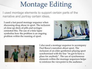 Montage Editing
I used montage elements to support certain parts of the
narrative and portray certain ideas.
I used a fast paced montage sequence when
discussing drug abuse in sport. The inclusion
of close up shots of pills and syringes
connoted this. The use of a time lapse
symbolise how the problem is an ongoing
problem within the running of sport.
I also used a montage sequence to accompany
Paul Reece’s narration about sport. The
inclusion of an elder gentlemen playing sport
synchornised with the line “its got to have a
place for anybody”. The use of synchronous
elements within the montage sequences helps
to reinforce the viewpoint to the audience.
 