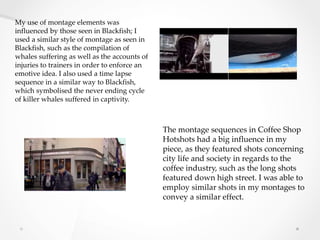 My use of montage elements was
influenced by those seen in Blackfish; I
used a similar style of montage as seen in
Blackfish, such as the compilation of
whales suffering as well as the accounts of
injuries to trainers in order to enforce an
emotive idea. I also used a time lapse
sequence in a similar way to Blackfish,
which symbolised the never ending cycle
of killer whales suffered in captivity.
The montage sequences in Coffee Shop
Hotshots had a big influence in my
piece, as they featured shots concerning
city life and society in regards to the
coffee industry, such as the long shots
featured down high street. I was able to
employ similar shots in my montages to
convey a similar effect.
 