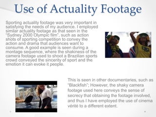 Use of Actuality Footage
Sporting actuality footage was very important in
satisfying the needs of my audience. I employed
similar actuality footage as that seen in the
“Sydney 2000 Olympic film”, such as action
shots of sporting competition to convey the
action and drama that audiences want to
consume. A good example is seen during a
montage sequence, where the shakiness of the
camera footage used to shoot a Brazilian sports
crowd conveyed the sincerity of sport and the
emotion it can evoke it people.
This is seen in other documentaries, such as
“Blackfish”; However, the shaky camera
footage used here conveys the sense of
secrecy that obtaining the footage involved,
and thus I have employed the use of cinema
vérité to a different extent.
 
