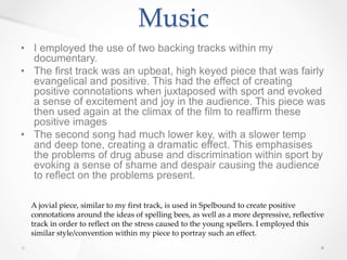 Music
• I employed the use of two backing tracks within my
documentary.
• The first track was an upbeat, high keyed piece that was fairly
evangelical and positive. This had the effect of creating
positive connotations when juxtaposed with sport and evoked
a sense of excitement and joy in the audience. This piece was
then used again at the climax of the film to reaffirm these
positive images
• The second song had much lower key, with a slower temp
and deep tone, creating a dramatic effect. This emphasises
the problems of drug abuse and discrimination within sport by
evoking a sense of shame and despair causing the audience
to reflect on the problems present.
A jovial piece, similar to my first track, is used in Spelbound to create positive
connotations around the ideas of spelling bees, as well as a more depressive, reflective
track in order to reflect on the stress caused to the young spellers. I employed this
similar style/convention within my piece to portray such an effect.
 