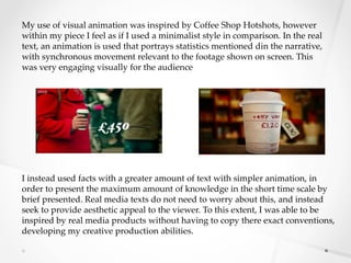 My use of visual animation was inspired by Coffee Shop Hotshots, however
within my piece I feel as if I used a minimalist style in comparison. In the real
text, an animation is used that portrays statistics mentioned din the narrative,
with synchronous movement relevant to the footage shown on screen. This
was very engaging visually for the audience
I instead used facts with a greater amount of text with simpler animation, in
order to present the maximum amount of knowledge in the short time scale by
brief presented. Real media texts do not need to worry about this, and instead
seek to provide aesthetic appeal to the viewer. To this extent, I was able to be
inspired by real media products without having to copy there exact conventions,
developing my creative production abilities.
 